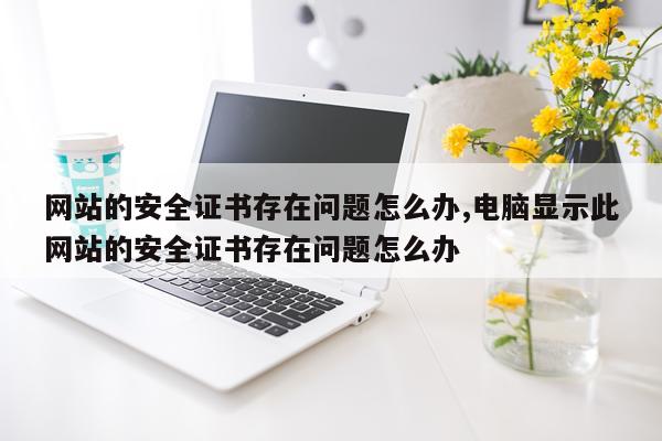 网站的安全证书存在问题怎么办,电脑显示此网站的安全证书存在问题怎么办