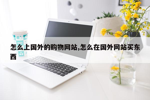 怎么上国外的购物网站,怎么在国外网站买东西