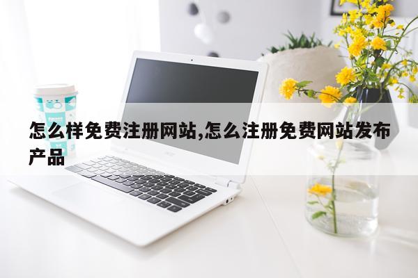 怎么样免费注册网站,怎么注册免费网站发布产品