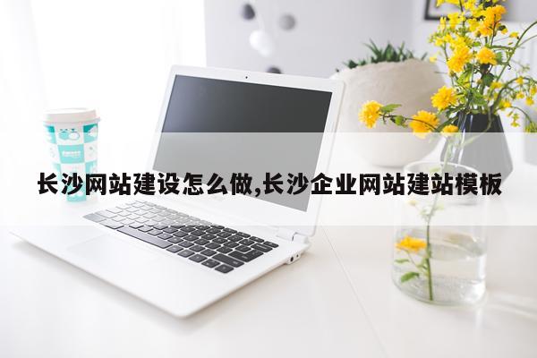 长沙网站建设怎么做,长沙企业网站建站模板