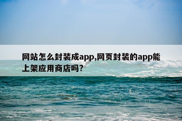 网站怎么封装成app,网页封装的app能上架应用商店吗?