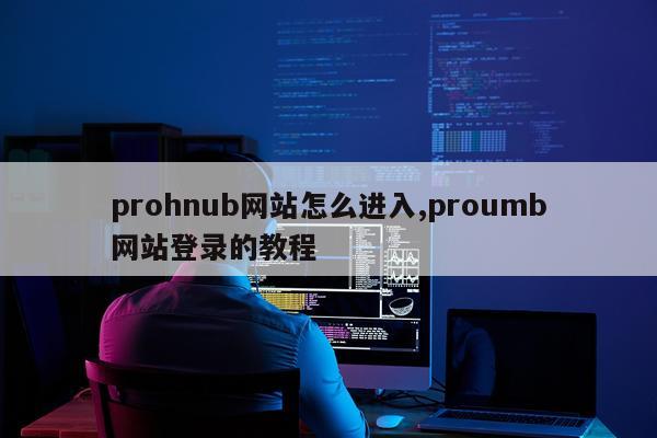 prohnub网站怎么进入,proumb网站登录的教程