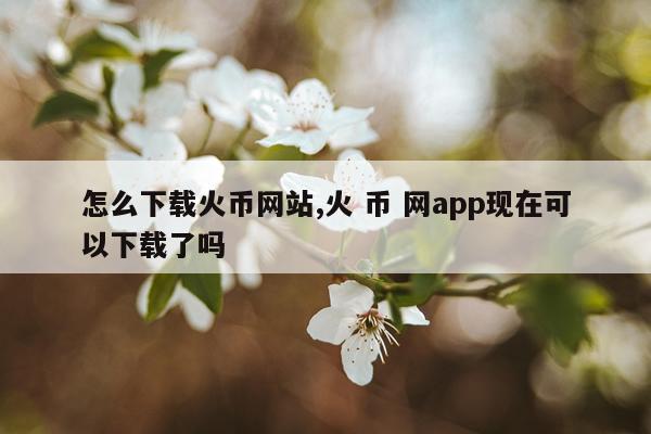 怎么下载火币网站,火 币 网app现在可以下载了吗