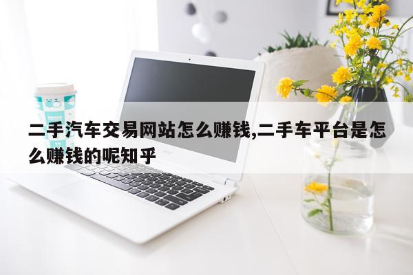 二手汽车交易网站怎么赚钱,二手车平台是怎么赚钱的呢知乎