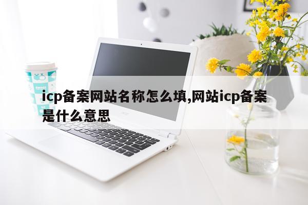 icp备案网站名称怎么填,网站icp备案是什么意思