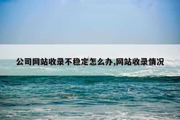 公司网站收录不稳定怎么办,网站收录情况