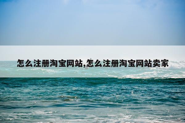 怎么注册淘宝网站,怎么注册淘宝网站卖家