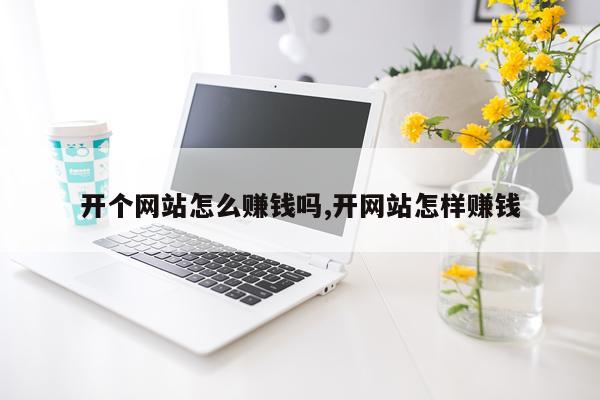 开个网站怎么赚钱吗,开网站怎样赚钱