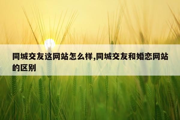 同城交友这网站怎么样,同城交友和婚恋网站的区别