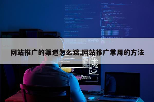 网站推广的渠道怎么谈,网站推广常用的方法
