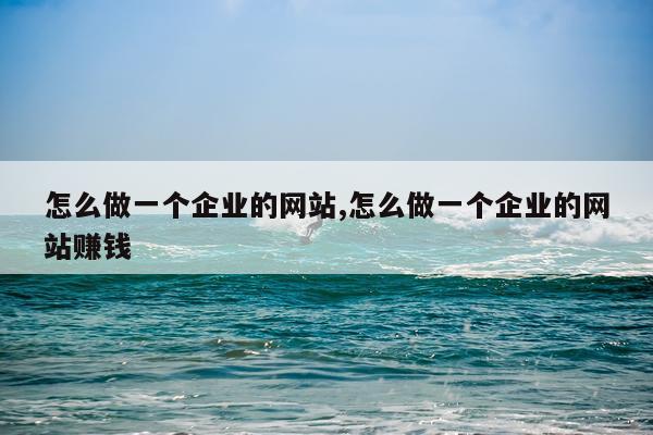 怎么做一个企业的网站,怎么做一个企业的网站赚钱
