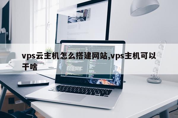vps云主机怎么搭建网站,vps主机可以干啥
