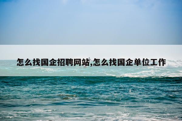 怎么找国企招聘网站,怎么找国企单位工作
