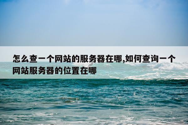 怎么查一个网站的服务器在哪,如何查询一个网站服务器的位置在哪