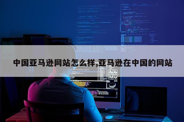 中国亚马逊网站怎么样,亚马逊在中国的网站