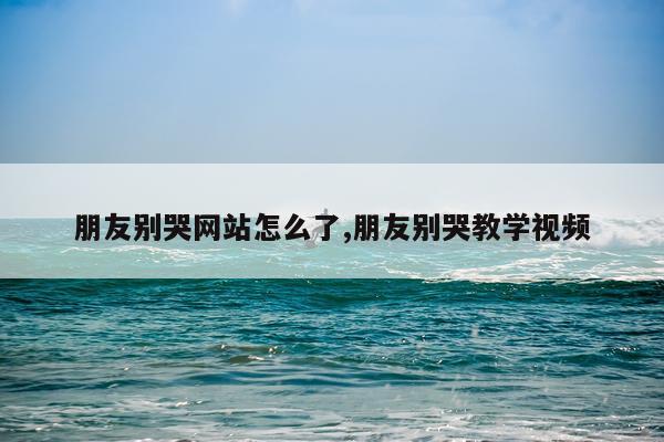 朋友别哭网站怎么了,朋友别哭教学视频